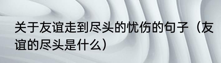 关于友谊走到尽头的忧伤的句子（友谊的尽头是什么）