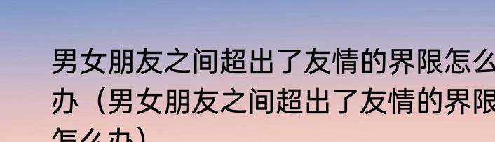 男女朋友之间超出了友情的界限怎么办（男女朋友之间超出了友情的界限怎么办）