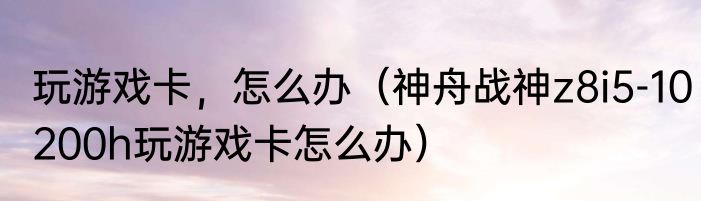 玩游戏卡，怎么办（神舟战神z8i5-10200h玩游戏卡怎么办）