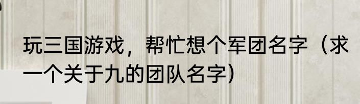 玩三国游戏，帮忙想个军团名字（求一个关于九的团队名字）