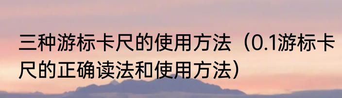 三种游标卡尺的使用方法（0.1游标卡尺的正确读法和使用方法）