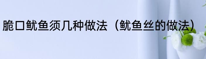 脆口鱿鱼须几种做法（鱿鱼丝的做法）