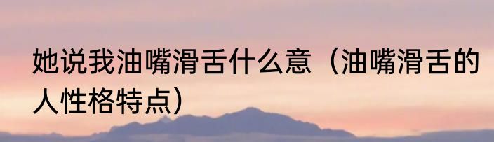 她说我油嘴滑舌什么意（油嘴滑舌的人性格特点）