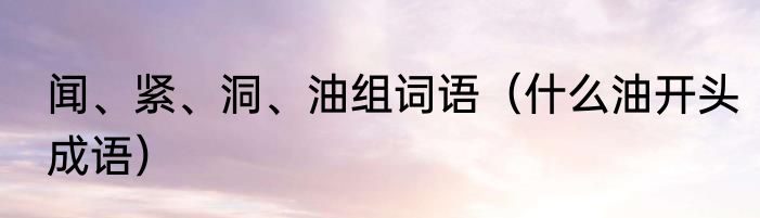 闻、紧、洞、油组词语（什么油开头成语）
