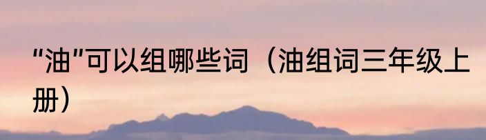 “油”可以组哪些词（油组词三年级上册）