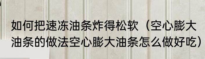 如何把速冻油条炸得松软（空心膨大油条的做法空心膨大油条怎么做好吃）