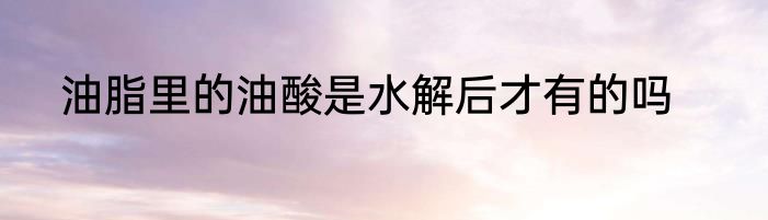 油脂里的油酸是水解后才有的吗