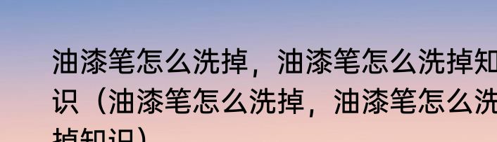 油漆笔怎么洗掉，油漆笔怎么洗掉知识（油漆笔怎么洗掉，油漆笔怎么洗掉知识）