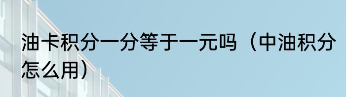 油卡积分一分等于一元吗（中油积分怎么用）