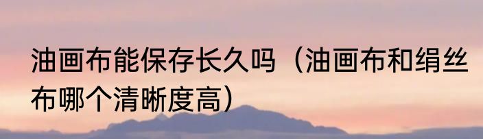 油画布能保存长久吗（油画布和绢丝布哪个清晰度高）