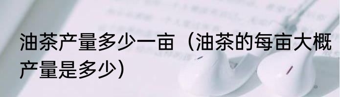 油茶产量多少一亩（油茶的每亩大概产量是多少）