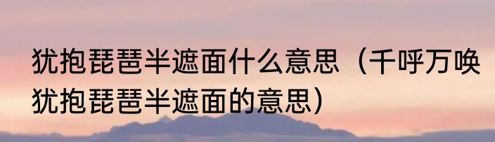 犹抱琵琶半遮面什么意思（千呼万唤犹抱琵琶半遮面的意思）