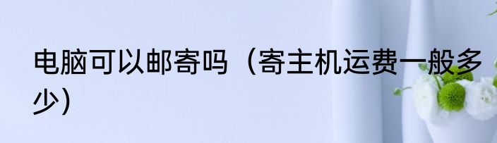 电脑可以邮寄吗（寄主机运费一般多少）