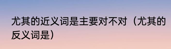 尤其的近义词是主要对不对（尤其的反义词是）