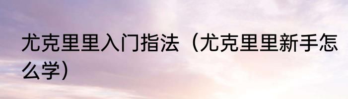 尤克里里入门指法（尤克里里新手怎么学）