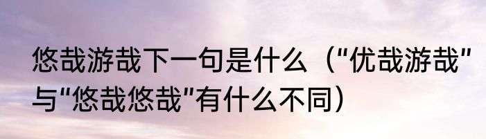 悠哉游哉下一句是什么（“优哉游哉”与“悠哉悠哉”有什么不同）