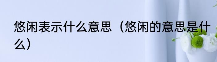 悠闲表示什么意思（悠闲的意思是什么）