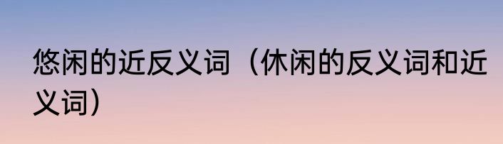 悠闲的近反义词（休闲的反义词和近义词）