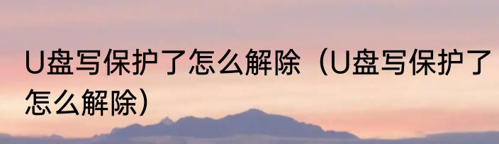 U盘写保护了怎么解除（U盘写保护了怎么解除）