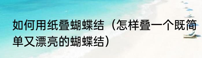 如何用纸叠蝴蝶结（怎样叠一个既简单又漂亮的蝴蝶结）