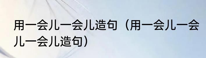 用一会儿一会儿造句（用一会儿一会儿一会儿造句）