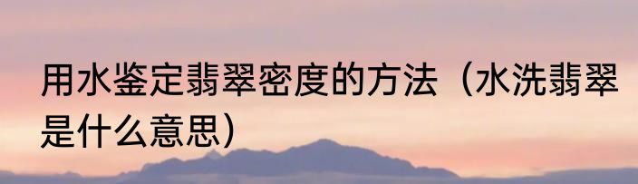 用水鉴定翡翠密度的方法（水洗翡翠是什么意思）