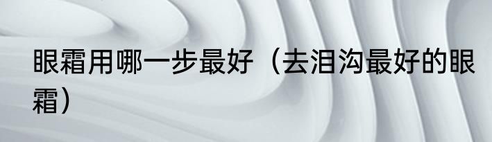 眼霜用哪一步最好（去泪沟最好的眼霜）