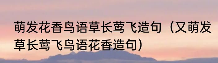 萌发花香鸟语草长莺飞造句（又萌发草长莺飞鸟语花香造句）
