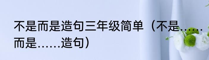 不是而是造句三年级简单（不是……而是……造句）