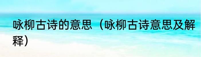 咏柳古诗的意思（咏柳古诗意思及解释）