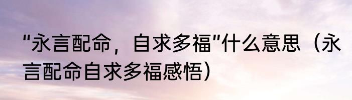 “永言配命，自求多福”什么意思（永言配命自求多福感悟）