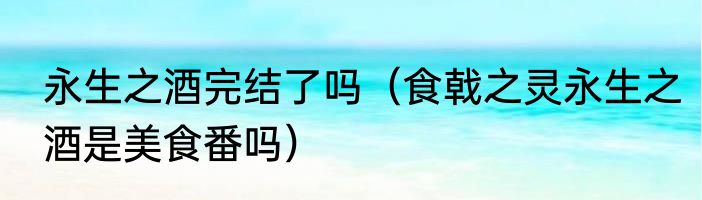 永生之酒完结了吗（食戟之灵永生之酒是美食番吗）