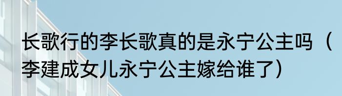 长歌行的李长歌真的是永宁公主吗（李建成女儿永宁公主嫁给谁了）