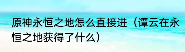 原神永恒之地怎么直接进（谭云在永恒之地获得了什么）