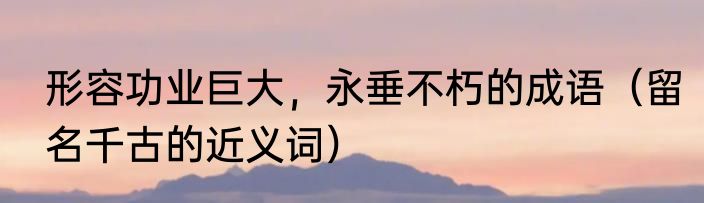 形容功业巨大，永垂不朽的成语（留名千古的近义词）