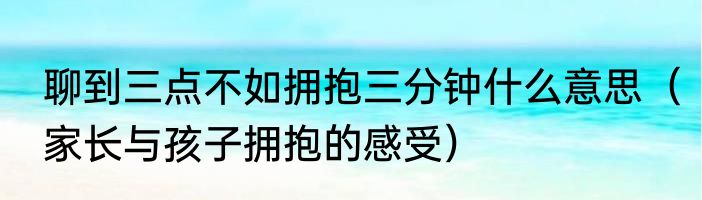 聊到三点不如拥抱三分钟什么意思（家长与孩子拥抱的感受）