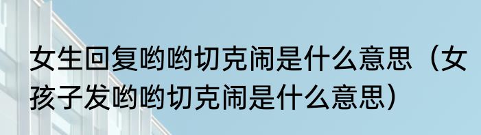 女生回复哟哟切克闹是什么意思（女孩子发哟哟切克闹是什么意思）
