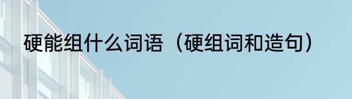 硬能组什么词语（硬组词和造句）