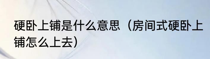 硬卧上铺是什么意思（房间式硬卧上铺怎么上去）