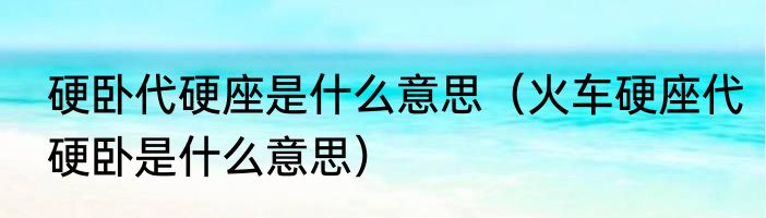 硬卧代硬座是什么意思（火车硬座代硬卧是什么意思）