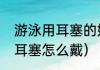 游泳用耳塞的好处和坏处（儿童游泳耳塞怎么戴）
