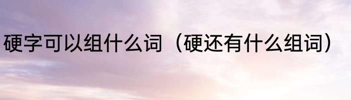 硬字可以组什么词（硬还有什么组词）