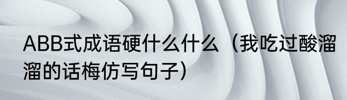 ABB式成语硬什么什么（我吃过酸溜溜的话梅仿写句子）