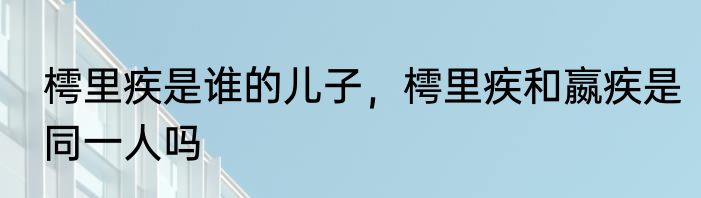 樗里疾是谁的儿子，樗里疾和嬴疾是同一人吗