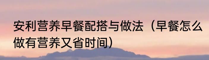 安利营养早餐配搭与做法（早餐怎么做有营养又省时间）