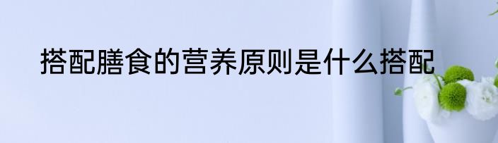 搭配膳食的营养原则是什么搭配