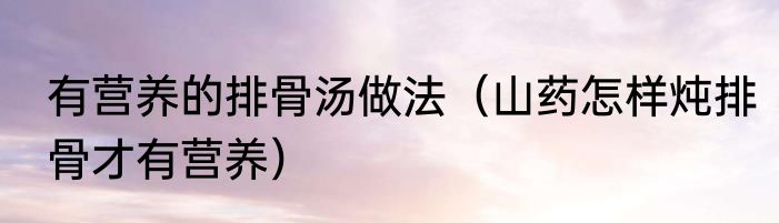 有营养的排骨汤做法（山药怎样炖排骨才有营养）