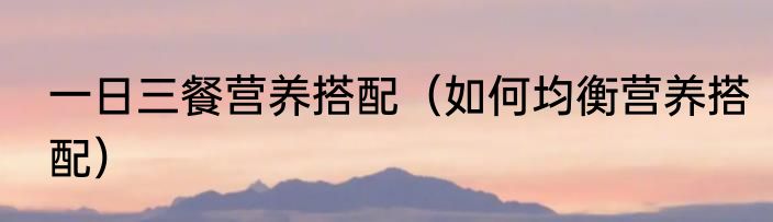 一日三餐营养搭配（如何均衡营养搭配）