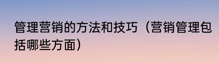 管理营销的方法和技巧（营销管理包括哪些方面）