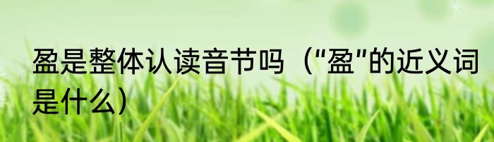 盈是整体认读音节吗（“盈”的近义词是什么）